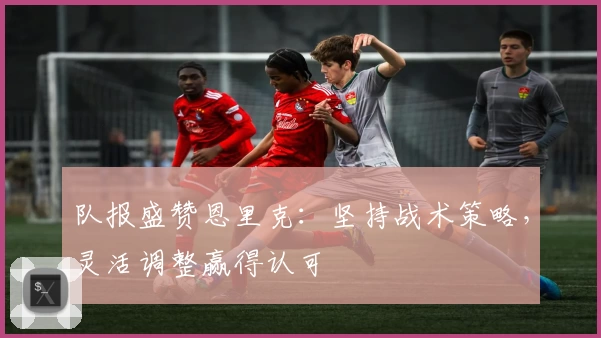 队报盛赞恩里克：坚持战术策略，灵活调整赢得认可