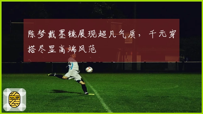 陈梦戴墨镜展现超凡气质，千元穿搭尽显高端风范