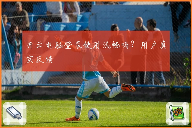 开云电脑登录使用流畅吗？用户真实反馈