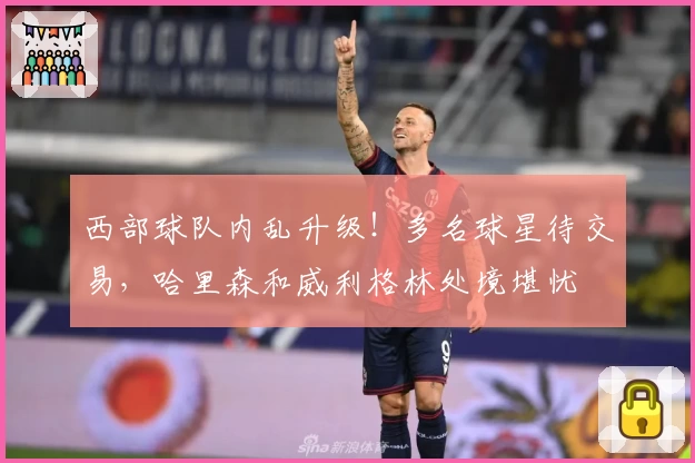 西部球队内乱升级！多名球星待交易，哈里森和威利格林处境堪忧