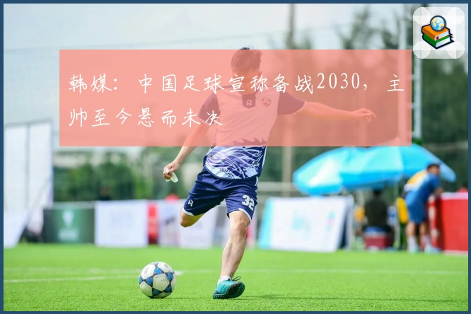 韩媒：中国足球宣称备战2030，主帅至今悬而未决