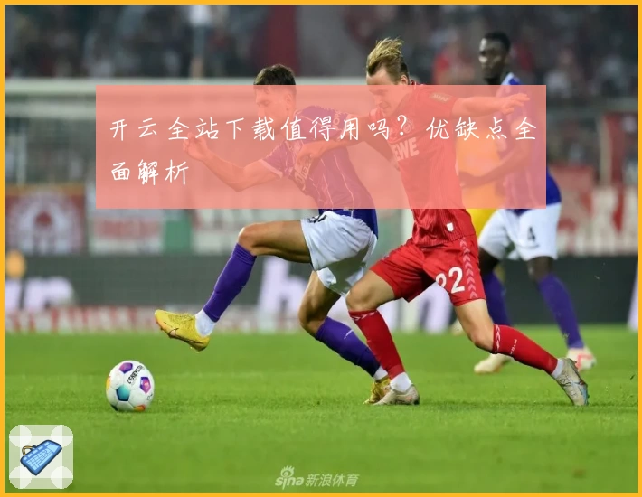 开云全站下载值得用吗？优缺点全面解析