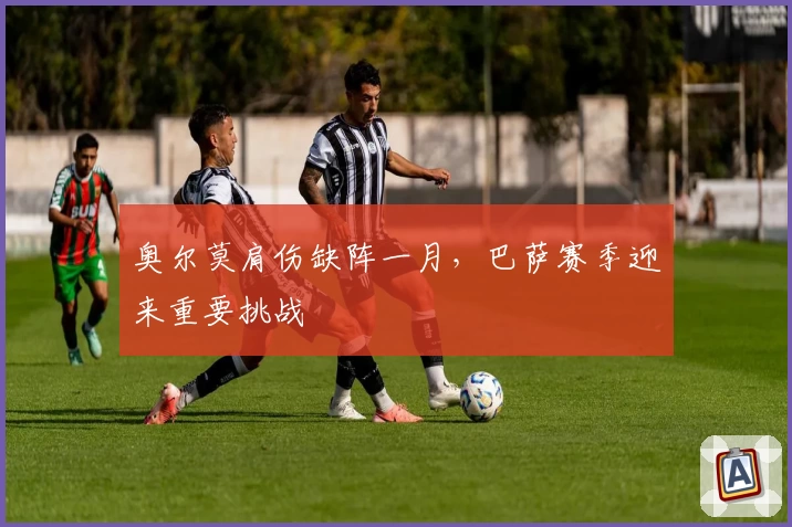 奥尔莫肩伤缺阵一月，巴萨赛季迎来重要挑战