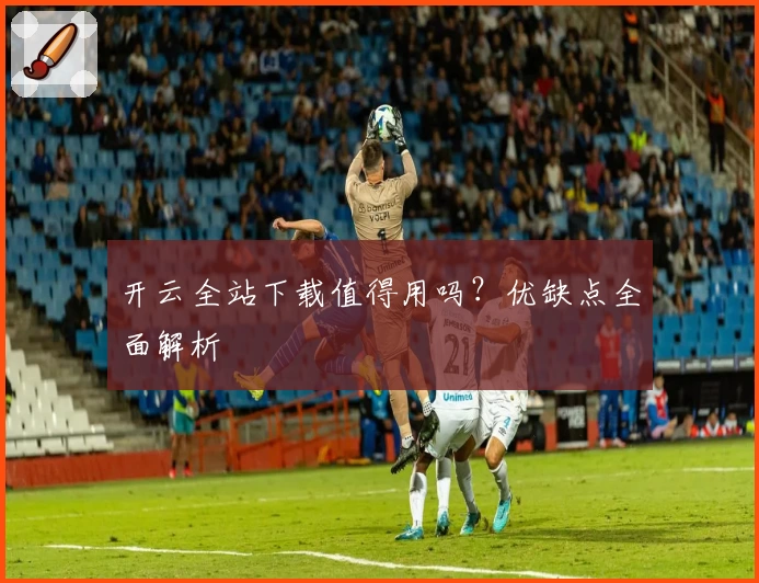 开云全站下载值得用吗？优缺点全面解析