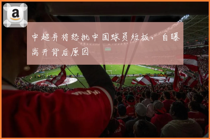 中超弃将怒批中国球员短板，自曝离开背后原因