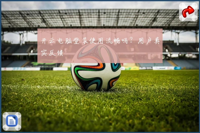 开云电脑登录使用流畅吗？用户真实反馈