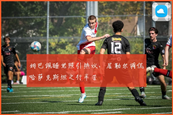 姆巴佩睡觉照引热议，居勒尔调侃哈萨克斯坦之行辛苦