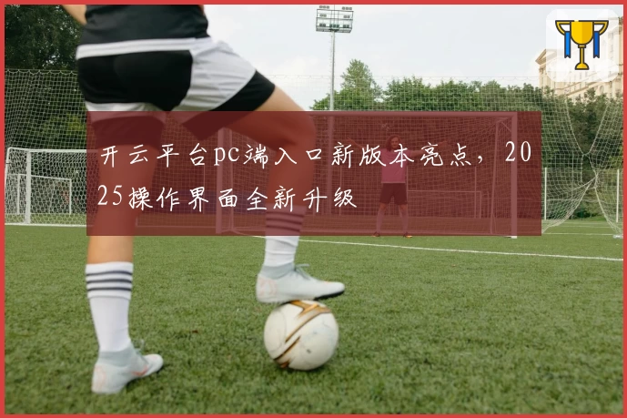 开云平台pc端入口新版本亮点，2025操作界面全新升级