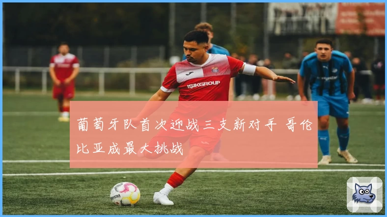 葡萄牙队首次迎战三支新对手 哥伦比亚成最大挑战