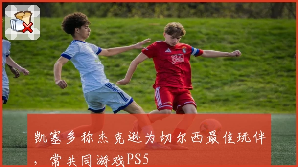 凯塞多称杰克逊为切尔西最佳玩伴，常共同游戏PS5