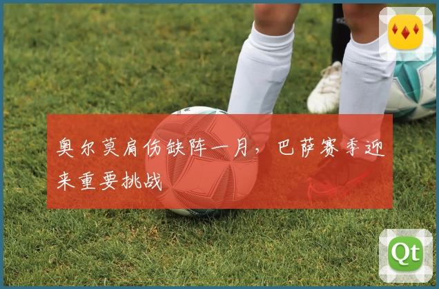 奥尔莫肩伤缺阵一月，巴萨赛季迎来重要挑战