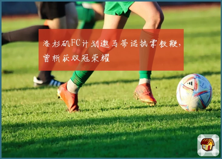 洛杉矶FC计划邀马蒂诺执掌教鞭，曾斩获双冠荣耀