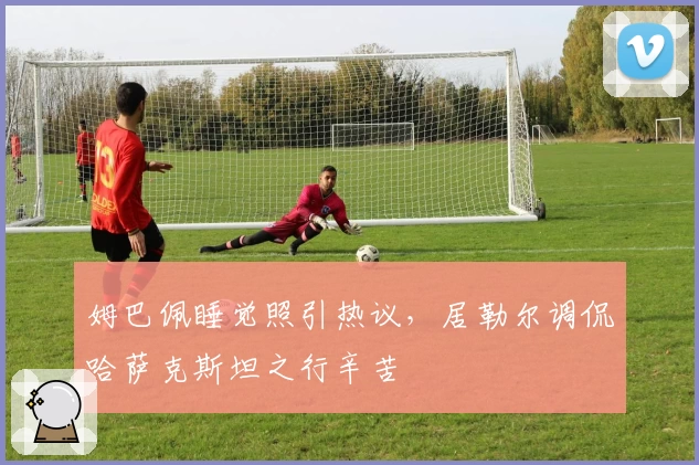 姆巴佩睡觉照引热议，居勒尔调侃哈萨克斯坦之行辛苦