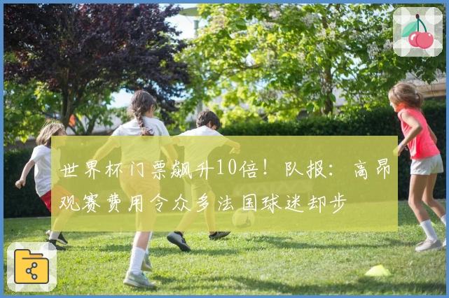 世界杯门票飙升10倍！队报：高昂观赛费用令众多法国球迷却步