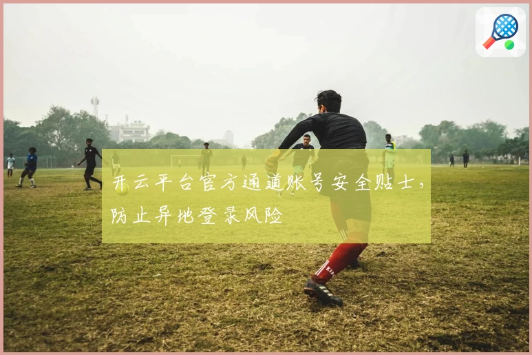 开云平台官方通道账号安全贴士，防止异地登录风险