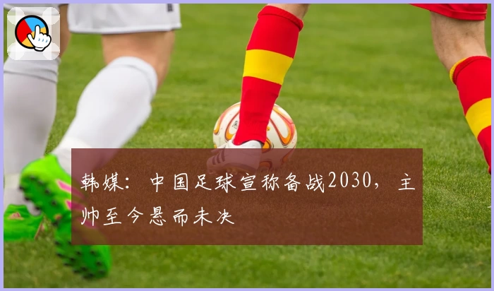 韩媒：中国足球宣称备战2030，主帅至今悬而未决