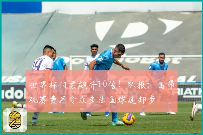 世界杯门票飙升10倍！队报：高昂观赛费用令众多法国球迷却步